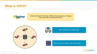What is HDFS?
Hadoop Distributed File System (HDFS) is the storage layer of Hadoop
that stores data in multiple data servers
Data is divided into multiple blocks
Stores them over multiple nodes of the cluster
 