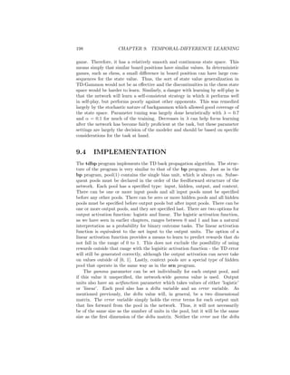 198 CHAPTER 9. TEMPORAL-DIFFERENCE LEARNING
game. Therefore, it has a relatively smooth and continuous state space. This
means simply that similar board positions have similar values. In deterministic
games, such as chess, a small diﬀerence in board position can have large con-
sequences for the state value. Thus, the sort of state value generalization in
TD-Gammon would not be as eﬀective and the discontinuities in the chess state
space would be harder to learn. Similarly, a danger with learning by self-play is
that the network will learn a self-consistent strategy in which it performs well
in self-play, but performs poorly against other opponents. This was remedied
largely by the stochastic nature of backgammon which allowed good coverage of
the state space. Parameter tuning was largely done heuristically with λ = 0.7
and α = 0.1 for much of the training. Decreases in λ can help focus learning
after the network has become fairly proﬁcient at the task, but these parameter
settings are largely the decision of the modeler and should be based on speciﬁc
considerations for the task at hand.
9.4 IMPLEMENTATION
The tdbp program implements the TD back propagation algorithm. The struc-
ture of the program is very similar to that of the bp program. Just as in the
bp program, pool(1) contains the single bias unit, which is always on. Subse-
quent pools must be declared in the order of the feedforward structure of the
network. Each pool has a speciﬁed type: input, hidden, output, and context.
There can be one or more input pools and all input pools must be speciﬁed
before any other pools. There can be zero or more hidden pools and all hidden
pools must be speciﬁed before output pools but after input pools. There can be
one or more output pools, and they are speciﬁed last. There are two options for
output activation function: logistic and linear. The logistic activation function,
as we have seen in earlier chapters, ranges between 0 and 1 and has a natural
interpretation as a probability for binary outcome tasks. The linear activation
function is equivalent to the net input to the output units. The option of a
linear activation function provides a means to learn to predict rewards that do
not fall in the range of 0 to 1. This does not exclude the possibility of using
rewards outside that range with the logisitic activation function - the TD error
will still be generated correctly, although the output activation can never take
on values outside of [0, 1]. Lastly, context pools are a special type of hidden
pool that operate in the same way as in the srn program.
The gamma parameter can be set individually for each output pool, and
if this value it unspeciﬁed, the network-wide gamma value is used. Output
units also have an actfunction parameter which takes values of either ’logistic’
or ’linear’. Each pool also has a delta variable and an error variable. As
mentioned previously, the delta value will, in general, be a two dimensional
matrix. The error variable simply holds the error terms for each output unit
that lies forward from the pool in the network. Thus, it will not necessarily
be of the same size as the number of units in the pool, but it will be the same
size as the ﬁrst dimension of the delta matrix. Neither the error nor the delta
 