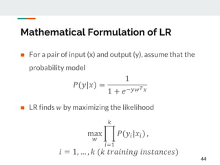 Mathematical Formulation of LR
 For a pair of input (x) and output (y), assume that the
probability model
 LR finds 𝑤 by maximizing the likelihood
44
𝑃(𝑦|𝑥) =
1
1 + 𝑒−𝑦𝑤 𝑇 𝑥
max
𝑤
𝑖=1
𝑘
𝑃(𝑦𝑖|𝑥𝑖) ,
𝑖 = 1, … , 𝑘 (𝑘 𝑡𝑟𝑎𝑖𝑛𝑖𝑛𝑔 𝑖𝑛𝑠𝑡𝑎𝑛𝑐𝑒𝑠)
 