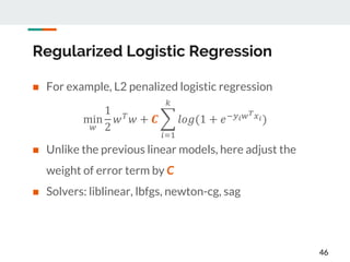 Regularized Logistic Regression
 For example, L2 penalized logistic regression
 Unlike the previous linear models, here adjust the
weight of error term by C
 Solvers: liblinear, lbfgs, newton-cg, sag
46
min
𝑤
1
2
𝑤 𝑇 𝑤 + 𝑪
𝑖=1
𝑘
𝑙𝑜𝑔(1 + 𝑒−𝑦 𝑖 𝑤 𝑇 𝑥 𝑖)
 