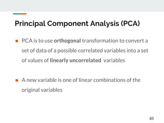 Principal Component Analysis (PCA)
 PCA is to use orthogonal transformation to convert a
set of data of a possible correlated variables into a set
of values of linearly uncorrelated variables
 A new variable is one of linear combinations of the
original variables
85
 