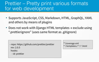 Prettier – Pretty print various formats
for web development
●
Supports JavaScript, CSS, Markdown, HTML, GraphQL, YAML
and others by means of plugins
●
Does not work with Django HTML templates → exclude using
“.prettierignore” (uses same format as .gitignore)
- repo: https://github.com/prettier/prettier
rev: 2.0.5
hooks:
- id: prettier
**/coverage.xml
**/templates/**/*.html
 