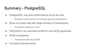 Summary - PostgreSQL
● PostgreSQL has poor performance out of the box
○ Requires a decent amount of tuning to get good performance
● Does not scale well with large number of connections
○ Connection pooling is a must
● VACUUM is an overhead of MVCC and ACID goodness
● ACID compliance
○ Transactions with your JSON!
● Consistent performance
 
