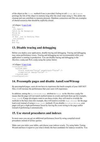 of the object or the Close method if one is provided. Failing to call Close or Dispose
prolongs the life of the object in memory long after the client stops using it. This defers the
cleanup and can contribute to memory pressure. Database connection and files are examples
of shared resources that should be explicitly closed.
Collapse | Copy Code
Try
_con.Open()
Catch ex As Exception
Throw ex
Finally
If Not _con Is Nothing Then
_con.Close()
End If
End Try

13. Disable tracing and debugging
Before you deploy your application, disable tracing and debugging. Tracing and debugging
may cause performance issues. Tracing and debugging are not recommended while your
application is running in production. You can disable tracing and debugging in the
Machine.config and Web.config using the syntax below:
Collapse | Copy Code
<configuration>
<system.web>
<trace enabled="false" pageOutput="false" />
<compilation debug="false" />
</system.web>
</configuration>

14. Precompile pages and disable AutoEventWireup
By precompiled pages, users do not have to experience the batch compile of your ASP.NET
files; it will increase the performance that your users will experience.
In addition, setting the AutoEventWireup attribute to false in the Machine.config file
means that the page will not match method names to events and hook them up (for example,
Page_Load). If page developers want to use these events, they will need to override the
methods in the base class (for example, they will need to override Page.OnLoad for the page
load event instead of using a Page_Load method). If you disable AutoEventWireup, your
pages will get a slight performance boost by leaving the event wiring to the page author
instead of performing it automatically.

15. Use stored procedures and indexes
In most cases you can get an additional performance boost by using compiled stored
procedures instead of ad hoc queries.
Make sure you index your tables, and choose your indexes wisely. Try using Index Tuning
Wizard and have it report to you what it thinks the best candidates for indexes would be. You

 