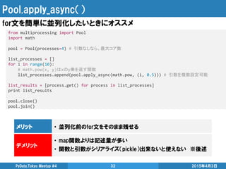 Pool.apply_async（）
2015年4月3日PyData.Tokyo Meetup #4 32
for文を簡単に並列化したいときにオススメ
from multiprocessing import Pool
import math
pool = Pool(processes=4) # 引数なしなら、最大コア数
list_processes = []
for i in range(10):
# math.pow(x, y)はxのy乗を返す関数
list_processes.append(pool.apply_async(math.pow, (i, 0.5))) # 引数を複数設定可能
list_results = [process.get() for process in list_processes]
print list_results
pool.close()
pool.join()
メリット • 並列化前のfor文をそのまま残せる
デメリット
• map関数よりは記述量が多い
• 関数と引数がシリアライズ（pickle）出来ないと使えない ※後述
 