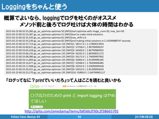 Loggingをちゃんと使う
概算でよいなら、loggingでログを吐くのがオススメ
メソッド前と後ろでログ吐けば大体の時間はわかる
2015年4月3日PyData.Tokyo Meetup #4 68
2015-03-23 00:32:53,385 ga_aa_optimize.optimize 50 [INFO]start optimize with image_num=20, max_iter=50
2015-03-23 00:32:53,387 ga_aa_optimize.optimize 51 [INFO]start to make initial solutions.
2015-03-23 00:32:55,530 ga_aa_optimize.optimize 81 [INFO]row_shift is 0.
2015-03-23 00:32:55,530 ga_aa_optimize.optimize 82 [INFO]end making initial solutions in 2.14299988747 seconds.
2015-03-23 00:32:57,713 ga_aa_optimize.optimize 135 [INFO]1: 58517.0 | 2.17900013924
2015-03-23 00:33:00,621 ga_aa_optimize.optimize 135 [INFO]2: 57258.0 | 2.90799999237
2015-03-23 00:33:03,428 ga_aa_optimize.optimize 135 [INFO]3: 56428.0 | 2.80799984932
2015-03-23 00:33:06,232 ga_aa_optimize.optimize 135 [INFO]4: 56242.0 | 2.80300021172
2015-03-23 00:33:08,980 ga_aa_optimize.optimize 135 [INFO]5: 56173.0 | 2.74699997902
2015-03-23 00:33:11,894 ga_aa_optimize.optimize 135 [INFO]6: 56004.0 | 2.91499996185
2015-03-23 00:33:14,677 ga_aa_optimize.optimize 135 [INFO]7: 55948.0 | 2.78200006485
2015-03-23 00:33:17,608 ga_aa_optimize.optimize 135 [INFO]8: 55919.0 | 2.93099999428
2015-03-23 00:33:20,421 ga_aa_optimize.optimize 135 [INFO]9: 55919.0 | 2.81200003624
2015-03-23 00:33:23,270 ga_aa_optimize.optimize 135 [INFO]10: 55899.0 | 2.84799981117
http://qiita.com/amedama/items/b856b2f30c2f38665701
『ログってなに？printでいいだろ』って人はここを読むと良いかも
 