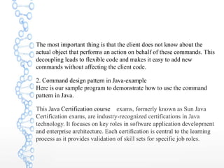 The most important thing is that the client does not know about the
actual object that performs an action on behalf of these commands. This
decoupling leads to flexible code and makes it easy to add new
commands without affecting the client code.
2. Command design pattern in Java-example
Here is our sample program to demonstrate how to use the command
pattern in Java.
This Java Certification course exams, formerly known as Sun Java
Certification exams, are industry-recognized certifications in Java
technology. It focuses on key roles in software application development
and enterprise architecture. Each certification is central to the learning
process as it provides validation of skill sets for specific job roles.
 