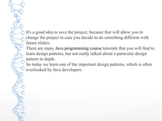 It's a good idea to save the project, because that will allow you to
change the project in case you decide to do something different with
future sliders.
There are many Java programming course tutorials that you will find to
learn design patterns, but not really talked about a particular design
pattern in depth.
So today we learn one of the important design patterns, which is often
overlooked by Java developers.
 