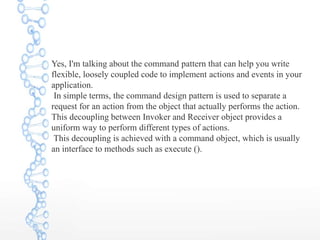 Yes, I'm talking about the command pattern that can help you write
flexible, loosely coupled code to implement actions and events in your
application.
In simple terms, the command design pattern is used to separate a
request for an action from the object that actually performs the action.
This decoupling between Invoker and Receiver object provides a
uniform way to perform different types of actions.
This decoupling is achieved with a command object, which is usually
an interface to methods such as execute ().
 
