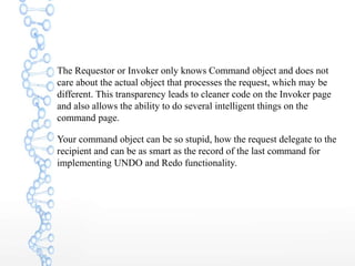 The Requestor or Invoker only knows Command object and does not
care about the actual object that processes the request, which may be
different. This transparency leads to cleaner code on the Invoker page
and also allows the ability to do several intelligent things on the
command page.
Your command object can be so stupid, how the request delegate to the
recipient and can be as smart as the record of the last command for
implementing UNDO and Redo functionality.
 