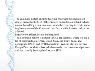 The command pattern ensures that your code with the open closed
design principle, the O of SOLID design principles, compliant, which
means that adding a new command would be very easy to create a new
implementation of the Command interface and the Invoker code is not
affected.
https://www.exltech.in/java-training.html
The Command pattern is popular in GUI applications, where we use a
lot of commands, e.g. Open, Close, Save, cut, Copy, Paste, and
appropriate UNDO and REDO operations. You can also see the Java
Design Patterns Masterclass, which not only covers command patterns
and has recently been updated to Java SE 8.
 