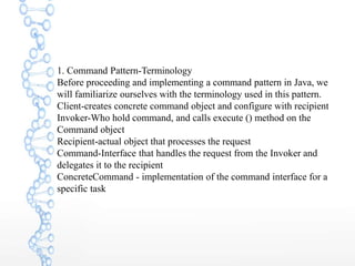 1. Command Pattern-Terminology
Before proceeding and implementing a command pattern in Java, we
will familiarize ourselves with the terminology used in this pattern.
Client-creates concrete command object and configure with recipient
Invoker-Who hold command, and calls execute () method on the
Command object
Recipient-actual object that processes the request
Command-Interface that handles the request from the Invoker and
delegates it to the recipient
ConcreteCommand - implementation of the command interface for a
specific task
 