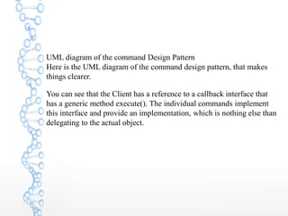 UML diagram of the command Design Pattern
Here is the UML diagram of the command design pattern, that makes
things clearer.
You can see that the Client has a reference to a callback interface that
has a generic method execute(). The individual commands implement
this interface and provide an implementation, which is nothing else than
delegating to the actual object.
 