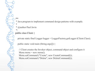 /**
* Java program to implement command design patterns with example.
*
* @author Paul Javin
*/
public class Client {
private static final Logger logger = LoggerFactory.getLogger (Client.Class);
public static void main (String args[]) {
// Client creates the Invoker object, command object and configure it
Menu menu = new menu();
Menu.setCommand ("Create", new CreateCommand());
Menu.setCommand ("Delete", new DeleteCommand());
 