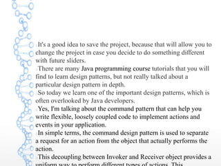 It's a good idea to save the project, because that will allow you to
change the project in case you decide to do something different
with future sliders.
There are many Java programming course tutorials that you will
find to learn design patterns, but not really talked about a
particular design pattern in depth.
So today we learn one of the important design patterns, which is
often overlooked by Java developers.
Yes, I'm talking about the command pattern that can help you
write flexible, loosely coupled code to implement actions and
events in your application.
In simple terms, the command design pattern is used to separate
a request for an action from the object that actually performs the
action.
This decoupling between Invoker and Receiver object provides a
 