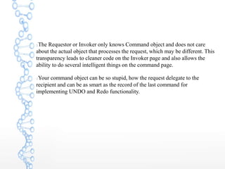 The Requestor or Invoker only knows Command object and does not care
about the actual object that processes the request, which may be different. This
transparency leads to cleaner code on the Invoker page and also allows the
ability to do several intelligent things on the command page.
Your command object can be so stupid, how the request delegate to the
recipient and can be as smart as the record of the last command for
implementing UNDO and Redo functionality.
 