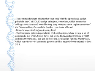 The command pattern ensures that your code with the open closed design
principle, the O of SOLID design principles, compliant, which means that
adding a new command would be very easy to create a new implementation of
the Command interface and the Invoker code is not affected.
https://www.exltech.in/java-training.html
The Command pattern is popular in GUI applications, where we use a lot of
commands, e.g. Open, Close, Save, cut, Copy, Paste, and appropriate UNDO
and REDO operations. You can also see the Java Design Patterns Masterclass,
which not only covers command patterns and has recently been updated to Java
SE 8.
 