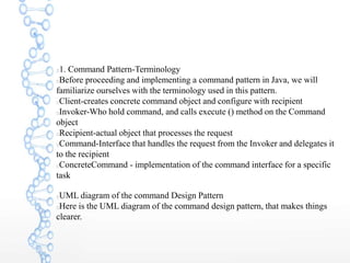 1. Command Pattern-Terminology
Before proceeding and implementing a command pattern in Java, we will
familiarize ourselves with the terminology used in this pattern.
Client-creates concrete command object and configure with recipient
Invoker-Who hold command, and calls execute () method on the Command
object
Recipient-actual object that processes the request
Command-Interface that handles the request from the Invoker and delegates it
to the recipient
ConcreteCommand - implementation of the command interface for a specific
task
UML diagram of the command Design Pattern
Here is the UML diagram of the command design pattern, that makes things
clearer.
 