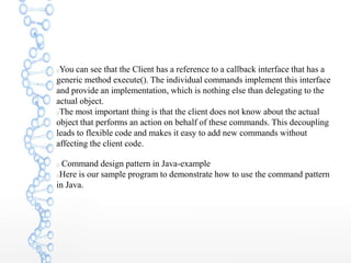 You can see that the Client has a reference to a callback interface that has a
generic method execute(). The individual commands implement this interface
and provide an implementation, which is nothing else than delegating to the
actual object.
The most important thing is that the client does not know about the actual
object that performs an action on behalf of these commands. This decoupling
leads to flexible code and makes it easy to add new commands without
affecting the client code.
Command design pattern in Java-example
Here is our sample program to demonstrate how to use the command pattern
in Java.
 
