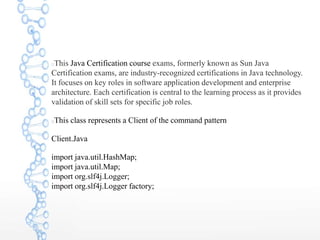 This Java Certification course exams, formerly known as Sun Java
Certification exams, are industry-recognized certifications in Java technology.
It focuses on key roles in software application development and enterprise
architecture. Each certification is central to the learning process as it provides
validation of skill sets for specific job roles.
This class represents a Client of the command pattern
Client.Java
import java.util.HashMap;
import java.util.Map;
import org.slf4j.Logger;
import org.slf4j.Logger factory;
 