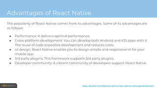 Advantages of React Native
The popularity of React Native comes from its advantages. Some of its advantages are
as follows:
● Performance: It delivers optimal performance.
● Cross-platform development: You can develop both Android and iOS apps with it.
The reuse of code expedites development and reduces costs.
● UI design: React Native enables you to design simple and responsive UI for your
mobile app.
● 3rd party plugins: This framework supports 3rd party plugins.
● Developer community: A vibrant community of developers support React Native.
https://devathon.com/blog/how-native-is-react-native-vs-native-app-development/
 