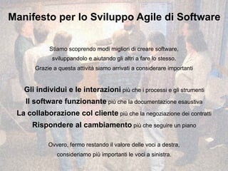Manifesto per lo Sviluppo Agile di Software
Stiamo scoprendo modi migliori di creare software,
sviluppandolo e aiutando gli altri a fare lo stesso.
Grazie a questa attività siamo arrivati a considerare importanti
Gli individui e le interazioni più che i processi e gli strumenti
Il software funzionante più che la documentazione esaustiva
La collaborazione col cliente più che la negoziazione dei contratti
Rispondere al cambiamento più che seguire un piano
Ovvero, fermo restando il valore delle voci a destra,
consideriamo più importanti le voci a sinistra.
 