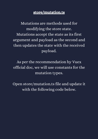 store/mutation.ts
Mutations are methods used for
modifying the store state.
Mutations accept the state as its first
argument and payload as the second and
then updates the state with the received
payload.
As per the recommendation by Vuex
official doc, we will use constants for the
mutation types.
Open store/mutation.ts file and update it
with the following code below.
 
