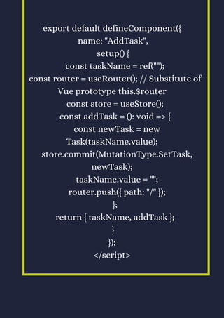 export default defineComponent({
name: "AddTask",
setup() {
const taskName = ref("");
const router = useRouter(); // Substitute of
Vue prototype this.$router
const store = useStore();
const addTask = (): void => {
const newTask = new
Task(taskName.value);
store.commit(MutationType.SetTask,
newTask);
taskName.value = "";
router.push({ path: "/" });
};
return { taskName, addTask };
}
});
</script>
 