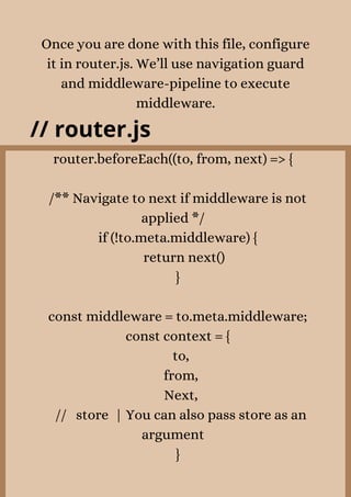 Once you are done with this file, configure
it in router.js. We’ll use navigation guard
and middleware-pipeline to execute
middleware.
// router.js
router.beforeEach((to, from, next) => {


/** Navigate to next if middleware is not
applied */
if (!to.meta.middleware) {
return next()
}


const middleware = to.meta.middleware;
const context = {
to,
from,
Next,
// store | You can also pass store as an
argument
}


 