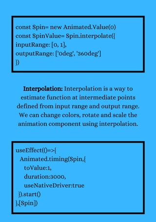 const Spin= new Animated.Value(0)
const SpinValue= Spin.interpolate({
inputRange: [0, 1],
outputRange: ['0deg', '360deg']
})
Interpolation: Interpolation is a way to
estimate function at intermediate points
defined from input range and output range.
We can change colors, rotate and scale the
animation component using interpolation.
useEffect(()=>{
Animated.timing(Spin,{
toValue:1,
duration:3000,
useNativeDriver:true
}).start()
},[Spin])
 