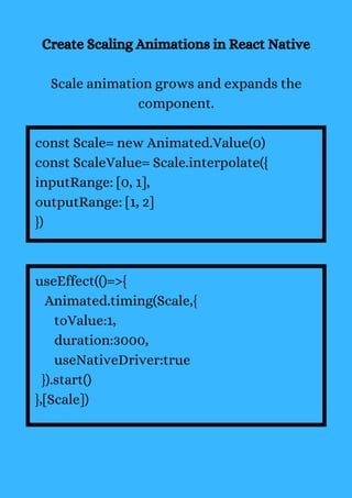 Create Scaling Animations in React Native
Scale animation grows and expands the
component.
const Scale= new Animated.Value(0)
const ScaleValue= Scale.interpolate({
inputRange: [0, 1],
outputRange: [1, 2]
})
useEffect(()=>{
Animated.timing(Scale,{
toValue:1,
duration:3000,
useNativeDriver:true
}).start()
},[Scale])
 