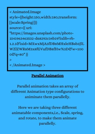 < Animated.Image
style={{height:150,width:180,transform:
[{scale:Spring}]}}
source={{ uri:
"https://images.unsplash.com/photo-
1541963463532-d68292c34b19?ixlib=rb-
1.2.1&ixid=MXwxMjA3fDB8MHxleHBsb3JlL
WZlZWR8M3x8fGVufDB8fHw%3D&w=100
0&q=80" }}
>
< /Animated.Image >
Parallel Animation
Parallel animation takes an array of
different Animation type configurations to
animinate them parallelly.
Here we are taking three different
animatable components,i.e., Scale, spring,
and rotate, to make them animate
parallelly.
 