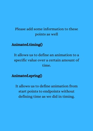 Please add some information to these
points as well
Animated.timing()
It allows us to define an animation to a
specific value over a certain amount of
time.
Animated.spring()
It allows us to define animation from
start points to endpoints without
defining time as we did in timing.
 