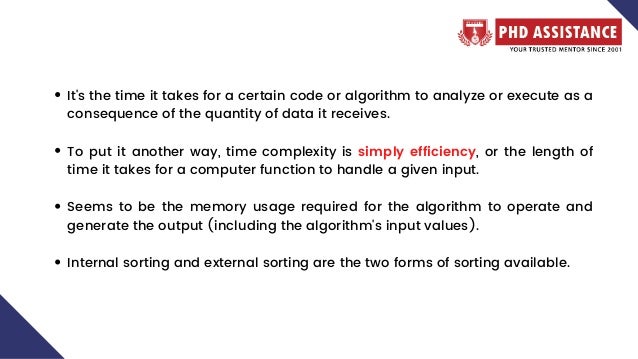 It's the time it takes for a certain code or algorithm to analyze or execute as a
consequence of the quantity of data it receives.
To put it another way, time complexity is simply efficiency, or the length of
time it takes for a computer function to handle a given input.
Seems to be the memory usage required for the algorithm to operate and
generate the output (including the algorithm's input values).
Internal sorting and external sorting are the two forms of sorting available.
 