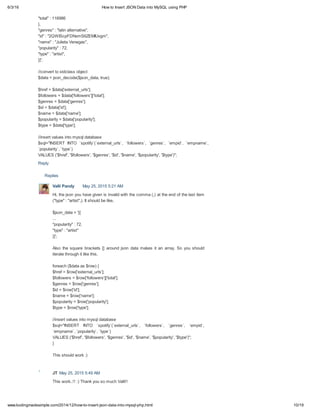 6/3/16 How to Insert JSON Data into MySQL using PHP
10/19www.kodingmadesimple.com/2014/12/how-to-insert-json-data-into-mysql-php.html
Replies
"total" : 116986
},
"genres" : "latin alternative",
"id" : "2QWIScpFDNxmS6ZEMIUvgm",
"name" : "Julieta Venegas",
"popularity" : 72,
"type" : "artist",
}]';
//convert to stdclass object
$data = json_decode($json_data, true);
$href = $data['external_urls'];
$followers = $data['followers']['total'];
$genres = $data['genres'];
$id = $data['id'];
$name = $data['name'];
$popularity = $data['popularity'];
$type = $data['type'];
//insert values into mysql database
$sql="INSERT INTO `spotify`(`external_urls`, `followers`, `genres`, `empid`, `empname`,
`popularity`, `type`)
VALUES ('$href', '$followers', '$genres', '$id', '$name', '$popularity', '$type')";
Reply
Valli Pandy May 25, 2015 5:21 AM
Hi, the json you have given is invalid with the comma (,) at the end of the last item
("type" : "artist",). It should be like,
$json_data = '[{
...
"popularity" : 72,
"type" : "artist"
}]';
Also the square brackets [] around json data makes it an array. So you should
iterate through it like this,
foreach ($data as $row) {
$href = $row['external_urls'];
$followers = $row['followers']['total'];
$genres = $row['genres'];
$id = $row['id'];
$name = $row['name'];
$popularity = $row['popularity'];
$type = $row['type'];
//insert values into mysql database
$sql="INSERT INTO `spotify`(`external_urls`, `followers`, `genres`, `empid`,
`empname`, `popularity`, `type`)
VALUES ('$href', '$followers', '$genres', '$id', '$name', '$popularity', '$type')";
}
This should work :)
JT May 25, 2015 5:49 AM
This work..!! :) Thank you so much Valli!!
 