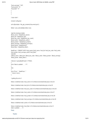 6/3/16 How to Insert JSON Data into MySQL using PHP
16/19www.kodingmadesimple.com/2014/12/how-to-insert-json-data-into-mysql-php.html
Replies
"food_servings": "125",
"food_points": "2",
"food_fiber": "2"
}
]
}
// php code //
include 'config.php';
echo $jsondata = file_get_contents('document.json');
$data = json_decode($jsondata, true);
//get the employee details
$food_name = $data['food_name'];
$food_fat = $data['food_fat'];
$food_bar_code = $data['food_bar_code'];
$food_carbs = $data['food_carbs'];
$food_protein = $data['food_protein'];
$food_servings = $data['food_servings'];
$food_points = $data['points'];
$food_fiber = $data['food_fiber'];
$addFood = "INSERT INTO food_points (food_name, food_fat, food_bar_code, food_carbs,
food_protein, food_servings, points, food_fiber)
VALUES
('$food_name', '$food_fat', '$food_bar_code', '$food_carbs', '$food_protein', '$food_servings',
'$food_points', '$food_fiber')";
if ($conn->query($addFood)===TRUE)
{
echo "data is updated . . . . !!!";
}
else
{
echo "Error: " . $addFood . "
" . $conn->error;;
}
// getting this error //
Notice: Undefined index: food_name in E:zhtdocsramistestindex.php on line 24
Notice: Undefined index: food_fat in E:zhtdocsramistestindex.php on line 25
Notice: Undefined index: food_bar_code in E:zhtdocsramistestindex.php on line 26
Notice: Undefined index: food_carbs in E:zhtdocsramistestindex.php on line 27
Notice: Undefined index: food_protein in E:zhtdocsramistestindex.php on line 28
Notice: Undefined index: food_servings in E:zhtdocsramistestindex.php on line 29
Notice: Undefined index: points in E:zhtdocsramistestindex.php on line 30
Notice: Undefined index: food_fiber in E:zhtdocsramistestindex.php on line 31
data is updated . . . . !!!
Reply
 