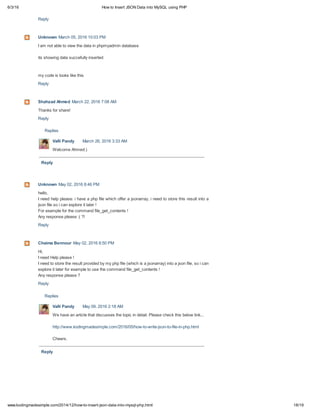 6/3/16 How to Insert JSON Data into MySQL using PHP
18/19www.kodingmadesimple.com/2014/12/how-to-insert-json-data-into-mysql-php.html
Replies
Reply
Replies
Reply
Reply
Unknown March 05, 2016 10:03 PM
I am not able to view the data in phpmyadmin database
its showing data succefully inserted
my code is looks like this
Reply
Shahzad Ahmed March 22, 2016 7:08 AM
Thanks for share!
Reply
Valli Pandy March 26, 2016 3:33 AM
Welcome Ahmed:)
Unknown May 02, 2016 8:46 PM
hello,
I need help please: i have a php file which offer a jsonarray, i need to store this result into a
json file so i can explore it later !
For example for the command file_get_contents !
Any response please :( ?!
Reply
Chaima Bennour May 02, 2016 8:50 PM
Hi,
I need Help please !
I need to store the result provided by my php file (which is a jsonarray) into a json file, so i can
explore it later for example to use the command file_get_contents !
Any response please ?
Reply
Valli Pandy May 09, 2016 2:18 AM
We have an article that discusses the topic in detail. Please check this below link...
http://www.kodingmadesimple.com/2016/05/how-to-write-json-to-file-in-php.html
Cheers.
 