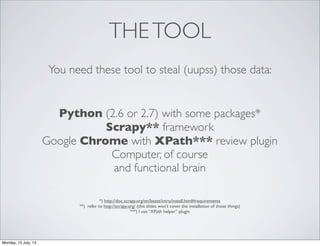 THETOOL
You need these tool to steal (uupss) those data:
Python (2.6 or 2.7) with some packages*
Scrapy** framework
Google Chrome with XPath*** review plugin
Computer, of course
and functional brain
*) http://doc.scrapy.org/en/latest/intro/install.html#requirements
**) refer to http://scrapy.org/ (this slides won’t cover the installation of those things)
***) I use “XPath helper” plugin
Monday, 15 July, 13
 