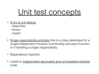 Unit test concepts
• 3 A’s of unit testing:
- Assemble
- Action
- Assert
• Single responsibility principle that is a class dedicated for a
single independent modular functionality and each function
in it handling a single responsibility.
• Dependency Injection.
• Leads to independent decoupled and unit testable modular
code.
 