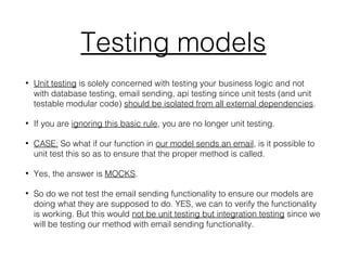 Testing models
• Unit testing is solely concerned with testing your business logic and not
with database testing, email sending, api testing since unit tests (and unit
testable modular code) should be isolated from all external dependencies.
• If you are ignoring this basic rule, you are no longer unit testing.
• CASE: So what if our function in our model sends an email, is it possible to
unit test this so as to ensure that the proper method is called.
• Yes, the answer is MOCKS.
• So do we not test the email sending functionality to ensure our models are
doing what they are supposed to do. YES, we can to verify the functionality
is working. But this would not be unit testing but integration testing since we
will be testing our method with email sending functionality.
 
