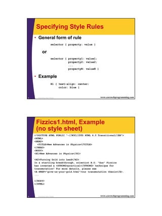 Specifying Style Rules
    • General form of rule
                       selector { property: value }

           or
                       selector { property1: value1;
                                  property2: value2;
                                  ...
                                  propertyN: valueN }


    • Example
                       H1 { text-align: center;
                            color: blue }


5     Cascading Style Sheets                            www.corewebprogramming.com




     Fizzics1.html, Example
     (no style sheet)
    <!DOCTYPE HTML PUBLIC "-//W3C//DTD HTML 4.0 Transitional//EN">
    <HTML>
    <HEAD>
      <TITLE>New Advances in Physics</TITLE>
    </HEAD>
    <BODY>
    <H1>New Advances in Physics</H1>

    <H2>Turning Gold into Lead</H2>
    In a startling breakthrough, scientist B.O. "Gus" Fizzics
    has invented a <STRONG>practical</STRONG> technique for
    transmutation! For more details, please see
    <A HREF="give-us-your-gold.html">our transmutation thesis</A>.
    ...

    </BODY>
    </HTML>




6     Cascading Style Sheets                            www.corewebprogramming.com
 