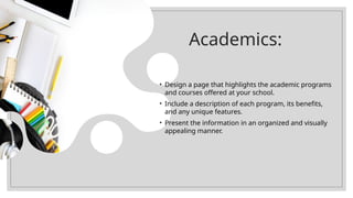 Academics:
• Design a page that highlights the academic programs
and courses offered at your school.
• Include a description of each program, its benefits,
and any unique features.
• Present the information in an organized and visually
appealing manner.
 