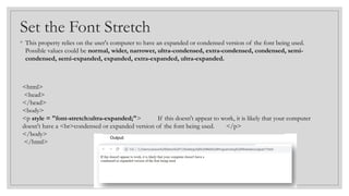 Set the Font Stretch
◦ This property relies on the user's computer to have an expanded or condensed version of the font being used.
Possible values could be normal, wider, narrower, ultra-condensed, extra-condensed, condensed, semi-
condensed, semi-expanded, expanded, extra-expanded, ultra-expanded.
<html>
<head>
</head>
<body>
<p style = "font-stretch:ultra-expanded;"> If this doesn't appear to work, it is likely that your computer
doesn't have a <br>condensed or expanded version of the font being used. </p>
</body>
</html>
 