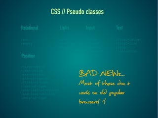 CSS // Pseudo classes

Relational         Links        Input       Text

:not               :link        :focus      :first-letter
:empty             :visited     :target     :first-line
                   :hover       :enabled    :lang
                   :active      :disabled   ::selection
Position                        :checked


:first-child
:last-child
:nth-child(n)
:nth-of-type(n)
                              BAD NEWs...
:first-of-type
:last-of-type
                              Most of these don’t
:nth-last-of-type(n)
:nth-last-child(n)
:only-of-type
                              work on old popular
                              browsers! :(
 