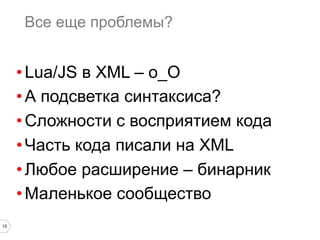 15
Все еще проблемы?
• Lua/JS в XML – о_О
• А подсветка синтаксиса?
• Сложности с восприятием кода
• Часть кода писали на XML
• Любое расширение – бинарник
• Маленькое сообщество
 