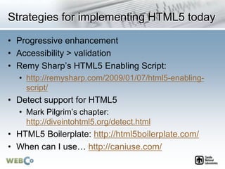 Strategies for implementing HTML5 today
• Progressive enhancement
• Accessibility > validation
• Remy Sharp’s HTML5 Enabling Script:
• http://remysharp.com/2009/01/07/html5-enabling-
script/
• Detect support for HTML5
• Mark Pilgrim’s chapter:
http://diveintohtml5.org/detect.html
• HTML5 Boilerplate: http://html5boilerplate.com/
• When can I use… http://caniuse.com/
 