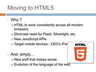 Moving to HTML5
• Why ?
 HTML to work consistently across all modern
browsers
 Eliminate need for Flash, Silverlight, etc
 New JavaScript APIs
 Target mobile devices - CEO's iPad !!
• And, simply…
 New stuff that makes sense
 Evolution of the language of the web
 