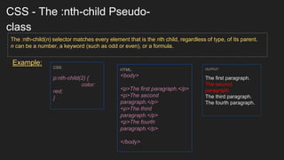 CSS - The :nth-child Pseudo-
class
Example:
The :nth-child(n) selector matches every element that is the nth child, regardless of type, of its parent.
n can be a number, a keyword (such as odd or even), or a formula.
CSS:
p:nth-child(2) {
color:
red;
}
HTML:
<body>
<p>The first paragraph.</p>
<p>The second
paragraph.</p>
<p>The third
paragraph.</p>
<p>The fourth
paragraph.</p>
</body>
OUTPUT:
The first paragraph.
The second
paragraph.
The third paragraph.
The fourth paragraph.
 