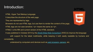 Introduction:
HTML: Hyper Text Markup Language.
It describes the structure of the web page.
They are represented by tags.
Browsers do not use HTML tags, but use them to render the content of the page.
HTML tags are not case sensitive: <p> means the same as <p>.
HTML5 is the fifth and current version of the HTML standard.
It was published in October 2014 by the World Wide Web Consortium (W3C) to improve the language
with support for the latest multimedia, while keeping it both easily readable by humans and
consistently
understood by computers and devices such as web browsers, parsers, etc.
 