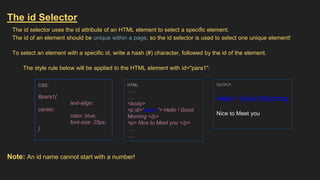 The id Selector
The id selector uses the id attribute of an HTML element to select a specific element.
The id of an element should be unique within a page, so the id selector is used to select one unique element!
To select an element with a specific id, write a hash (#) character, followed by the id of the element.
The style rule below will be applied to the HTML element with id="para1":
Note: An id name cannot start with a number!
CSS:
#para1{
text-align:
center;
color: blue;
font-size: 25px;
}
HTML:
…..
….
<body>
<p id=”para1”> Hello ! Good
Morning </p>
<p> Nice to Meet you </p>
….
….
OUTPUT:
Hello ! Good Morning
Nice to Meet you
 
